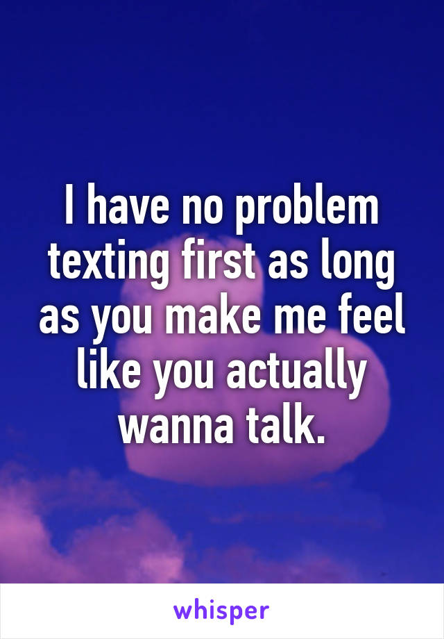 I have no problem texting first as long as you make me feel like you actually wanna talk.