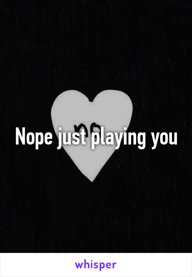 Nope just playing you