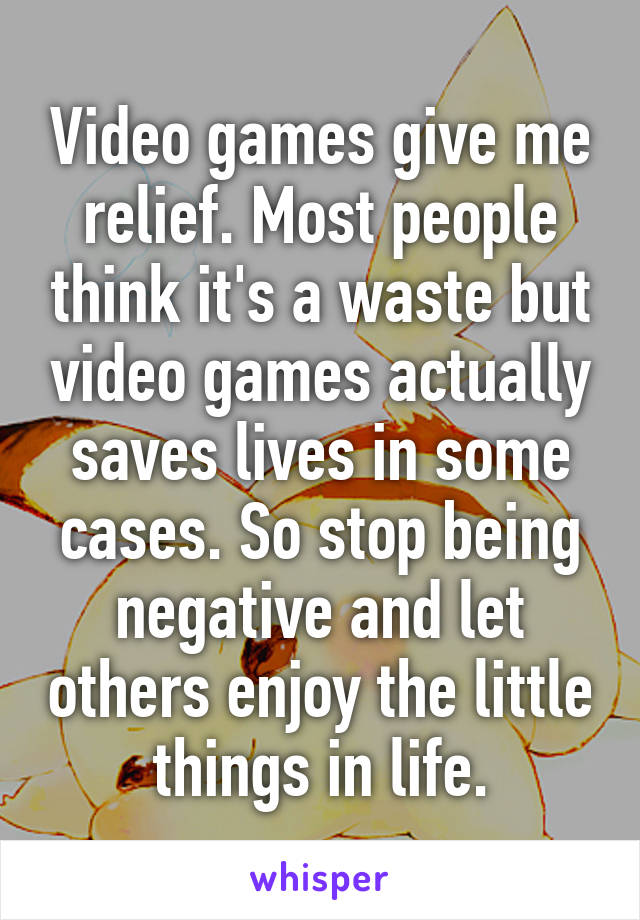 Video games give me relief. Most people think it's a waste but video games actually saves lives in some cases. So stop being negative and let others enjoy the little things in life.