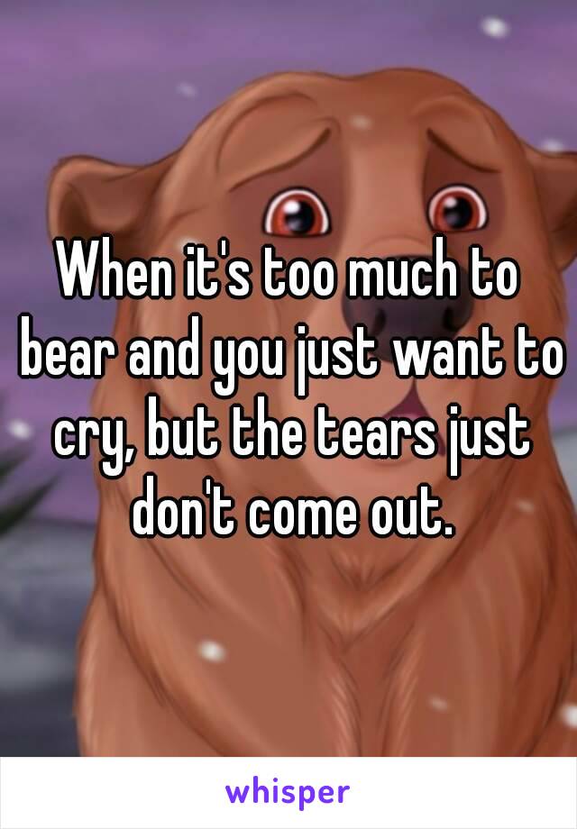 When it's too much to bear and you just want to cry, but the tears just don't come out.