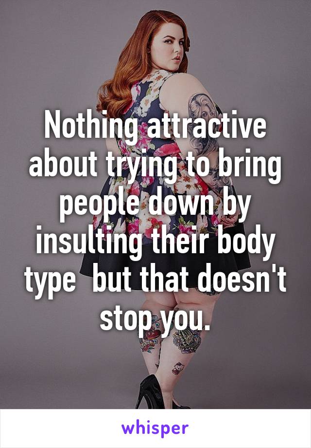 Nothing attractive about trying to bring people down by insulting their body type  but that doesn't stop you.