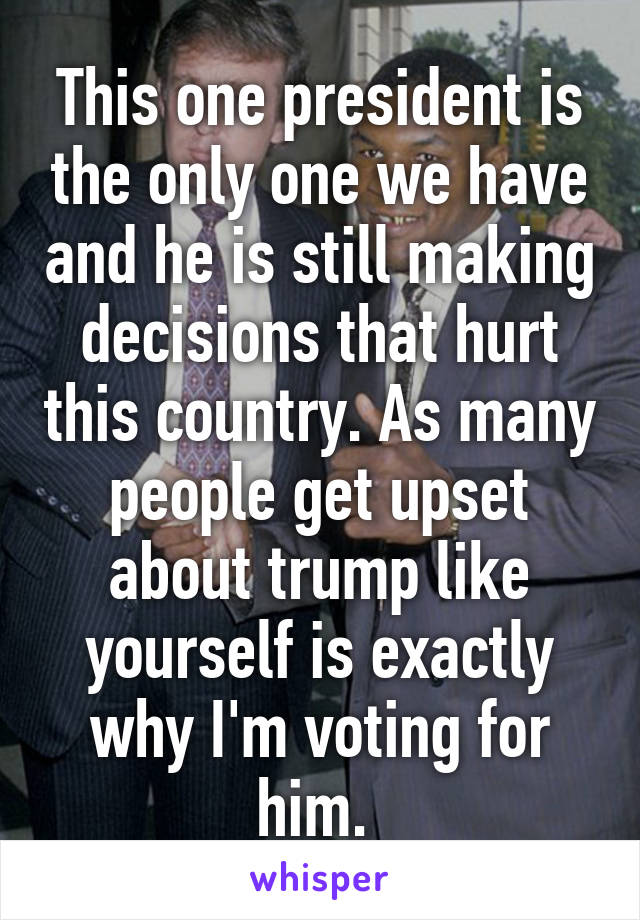 This one president is the only one we have and he is still making decisions that hurt this country. As many people get upset about trump like yourself is exactly why I'm voting for him. 