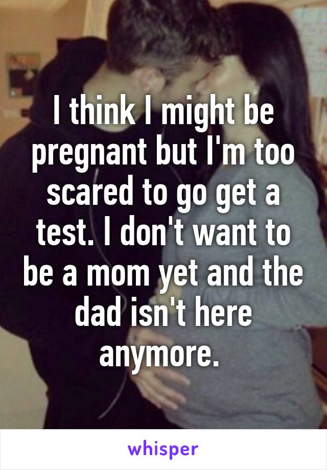 I think I might be pregnant but I'm too scared to go get a test. I don't want to be a mom yet and the dad isn't here anymore. 