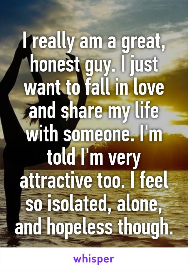 I really am a great, honest guy. I just want to fall in love and share my life with someone. I'm told I'm very attractive too. I feel so isolated, alone, and hopeless though.