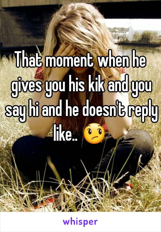 That moment when he gives you his kik and you say hi and he doesn't reply like.. 😞  