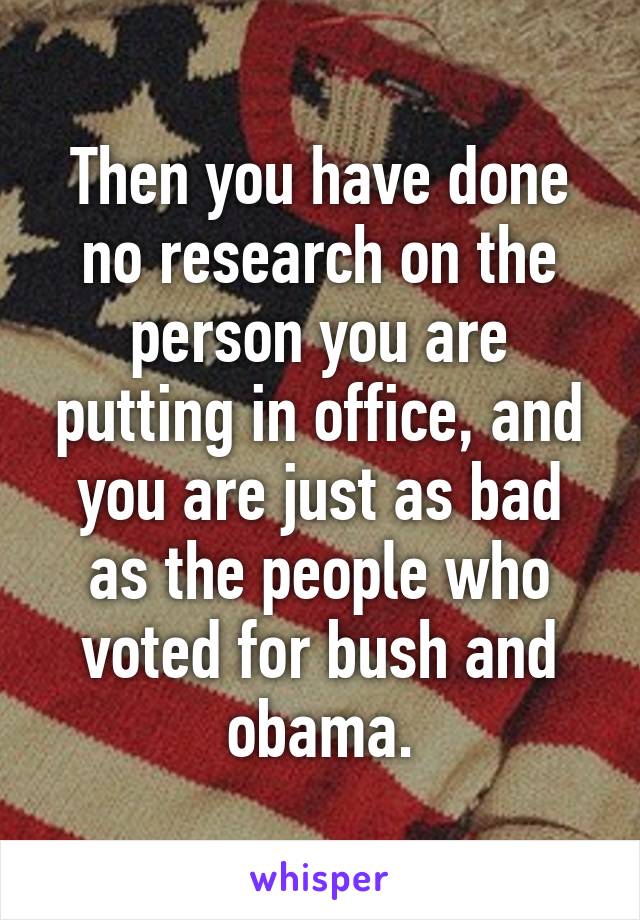 Then you have done no research on the person you are putting in office, and you are just as bad as the people who voted for bush and obama.