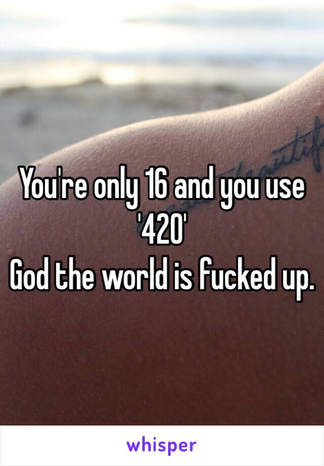 You're only 16 and you use '420' 
God the world is fucked up. 