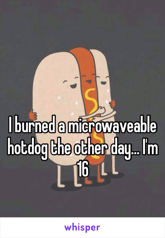 I burned a microwaveable hotdog the other day... I'm 16 