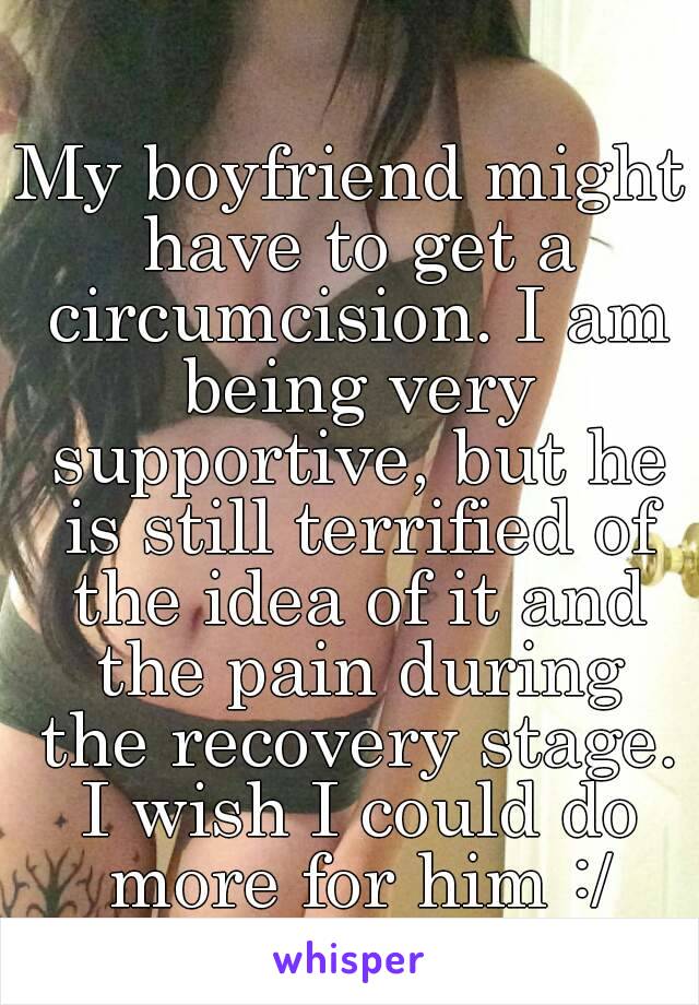 My boyfriend might have to get a circumcision. I am being very supportive, but he is still terrified of the idea of it and the pain during the recovery stage. I wish I could do more for him :/