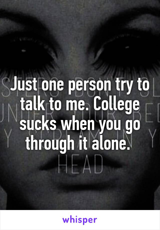 Just one person try to talk to me. College sucks when you go through it alone. 