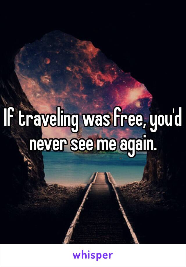 If traveling was free, you'd never see me again.