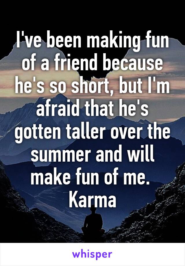 I've been making fun of a friend because he's so short, but I'm afraid that he's gotten taller over the summer and will make fun of me. 
Karma
