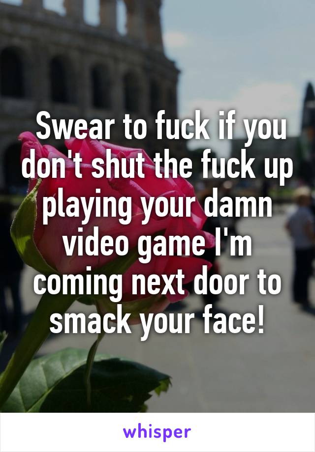  Swear to fuck if you don't shut the fuck up playing your damn video game I'm coming next door to smack your face!