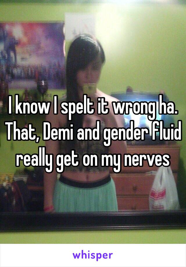 I know I spelt it wrong ha. That, Demi and gender fluid really get on my nerves