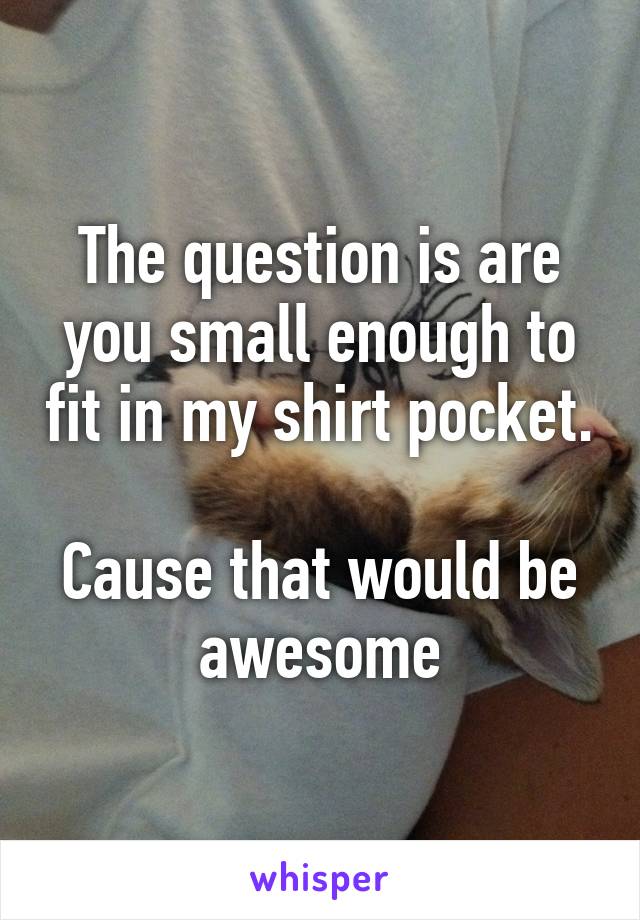 The question is are you small enough to fit in my shirt pocket.

Cause that would be awesome