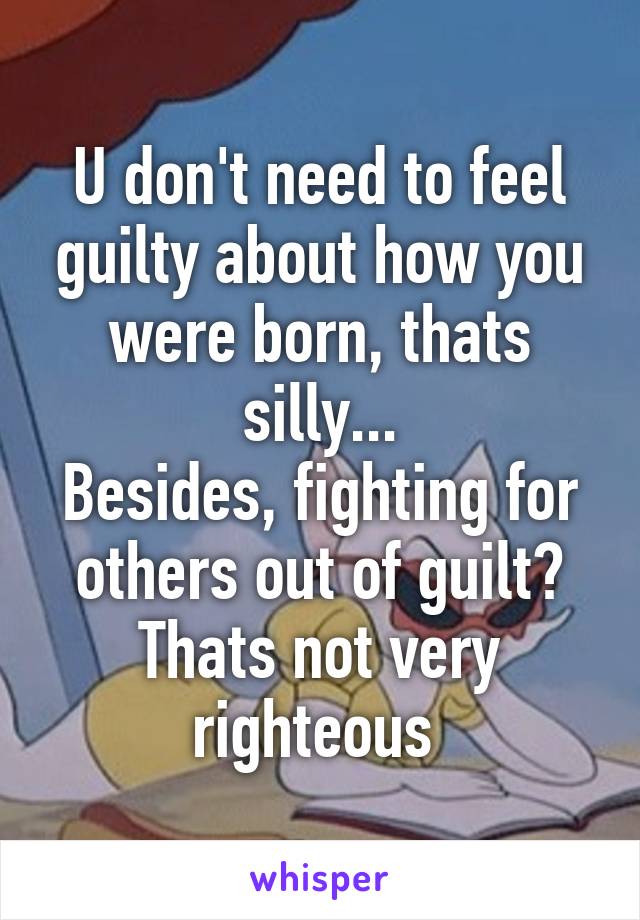 U don't need to feel guilty about how you were born, thats silly...
Besides, fighting for others out of guilt? Thats not very righteous 