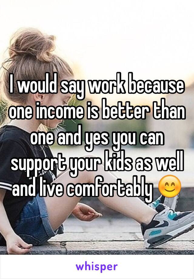 I would say work because one income is better than one and yes you can support your kids as well and live comfortably 😊