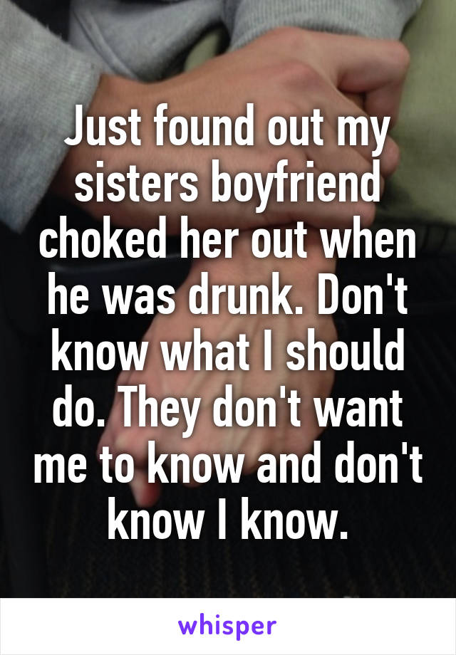 Just found out my sisters boyfriend choked her out when he was drunk. Don't know what I should do. They don't want me to know and don't know I know.