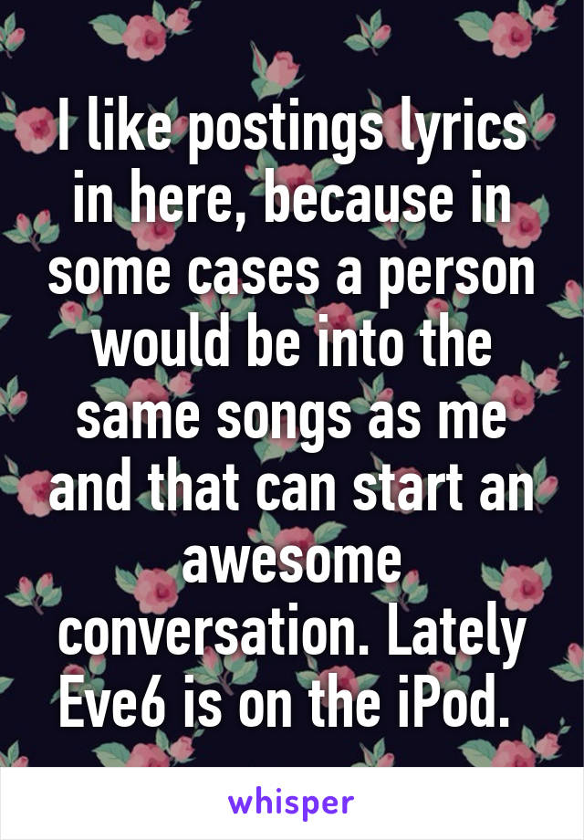 I like postings lyrics in here, because in some cases a person would be into the same songs as me and that can start an awesome conversation. Lately Eve6 is on the iPod. 