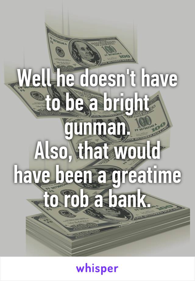 Well he doesn't have to be a bright gunman.
Also, that would have been a greatime to rob a bank.