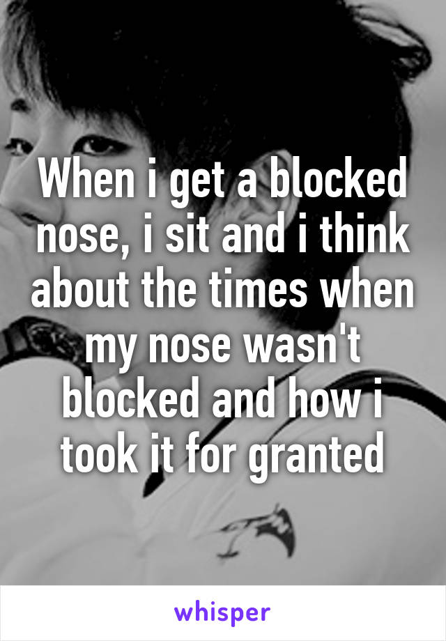 When i get a blocked nose, i sit and i think about the times when my nose wasn't blocked and how i took it for granted