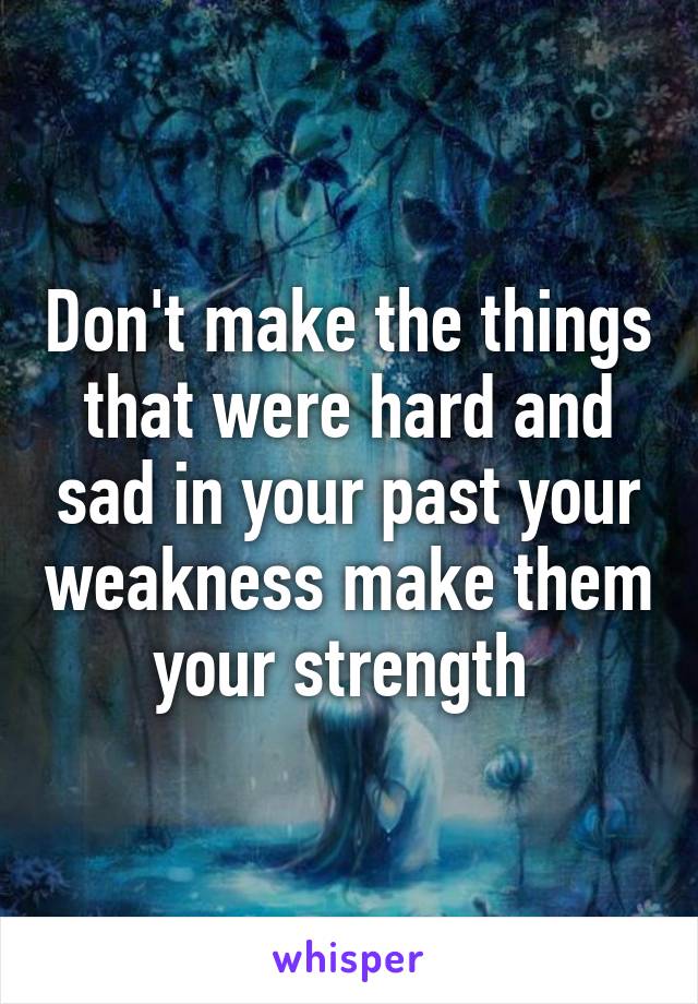 Don't make the things that were hard and sad in your past your weakness make them your strength 