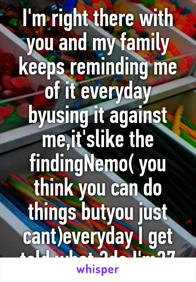 I'm right there with you and my family keeps reminding me of it everyday byusing it against me,it'slike the findingNemo( you think you can do things butyou just cant)everyday I get told what 2do I'm27