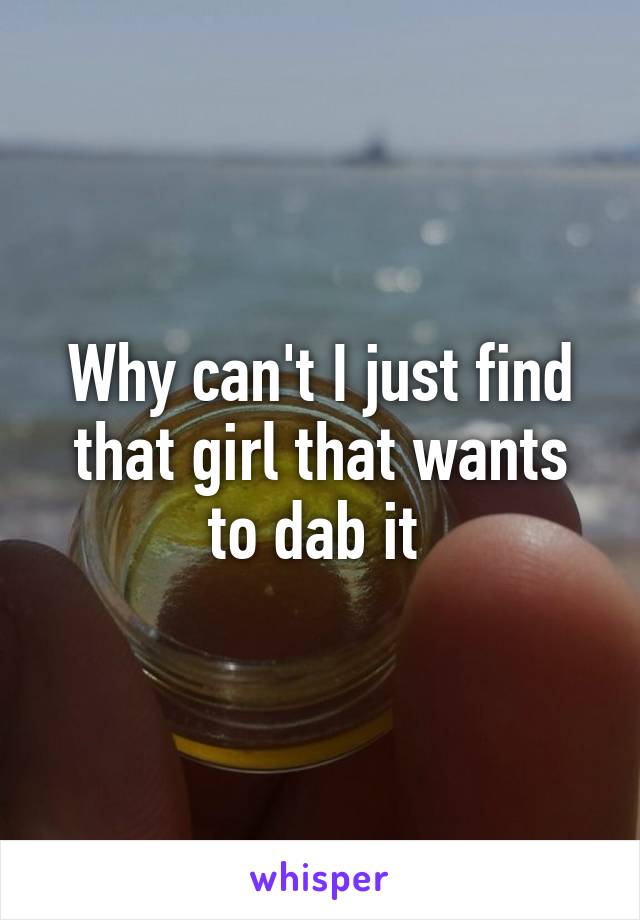 Why can't I just find that girl that wants to dab it 