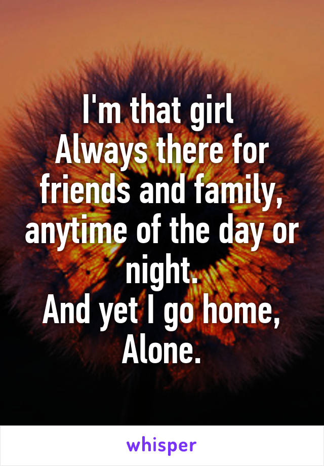 I'm that girl 
Always there for friends and family, anytime of the day or night.
And yet I go home,
Alone.