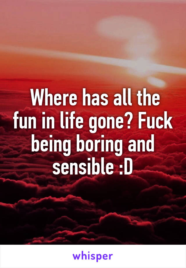  Where has all the fun in life gone? Fuck being boring and sensible :D