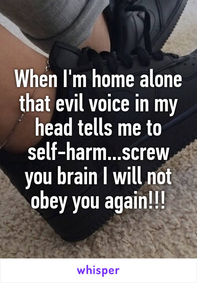 When I'm home alone that evil voice in my head tells me to self-harm...screw you brain I will not obey you again!!!