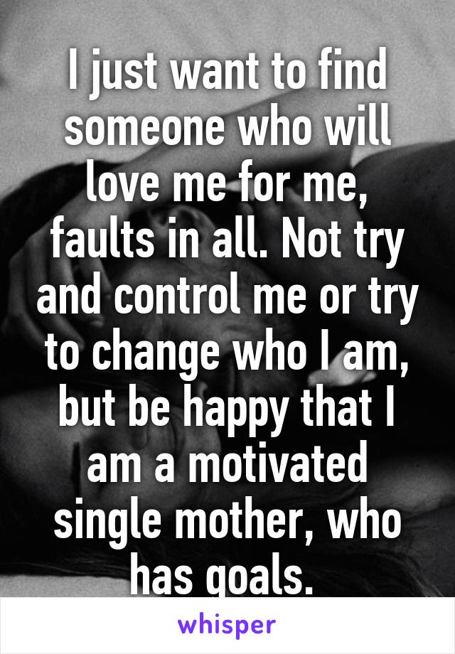 I just want to find someone who will love me for me, faults in all. Not try and control me or try to change who I am, but be happy that I am a motivated single mother, who has goals. 