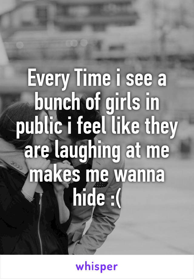 Every Time i see a bunch of girls in public i feel like they are laughing at me makes me wanna hide :(