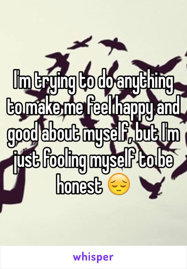 I'm trying to do anything to make me feel happy and good about myself, but I'm just fooling myself to be honest 😔