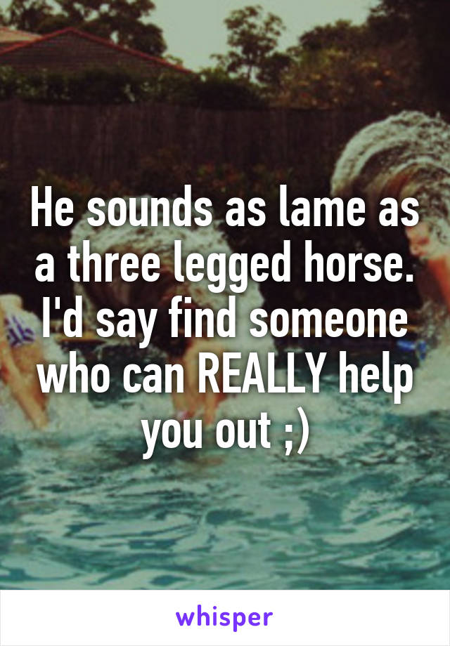 He sounds as lame as a three legged horse. I'd say find someone who can REALLY help you out ;)