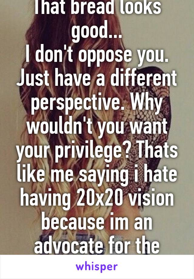 That bread looks good...
I don't oppose you. Just have a different perspective. Why wouldn't you want your privilege? Thats like me saying i hate having 20x20 vision because im an advocate for the blind... 