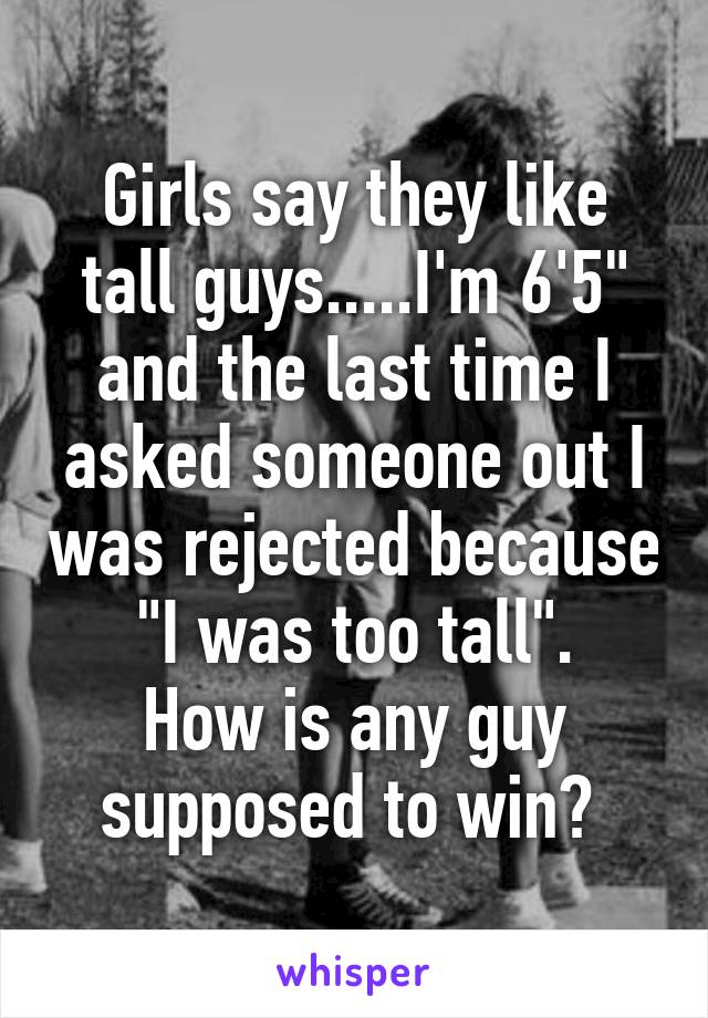 Girls say they like tall guys.....I'm 6'5" and the last time I asked someone out I was rejected because "I was too tall".
How is any guy supposed to win? 