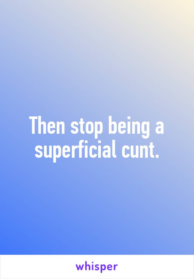 Then stop being a superficial cunt.