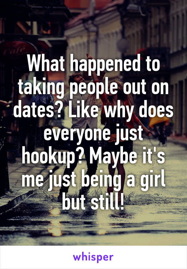 What happened to taking people out on dates? Like why does everyone just hookup? Maybe it's me just being a girl but still!