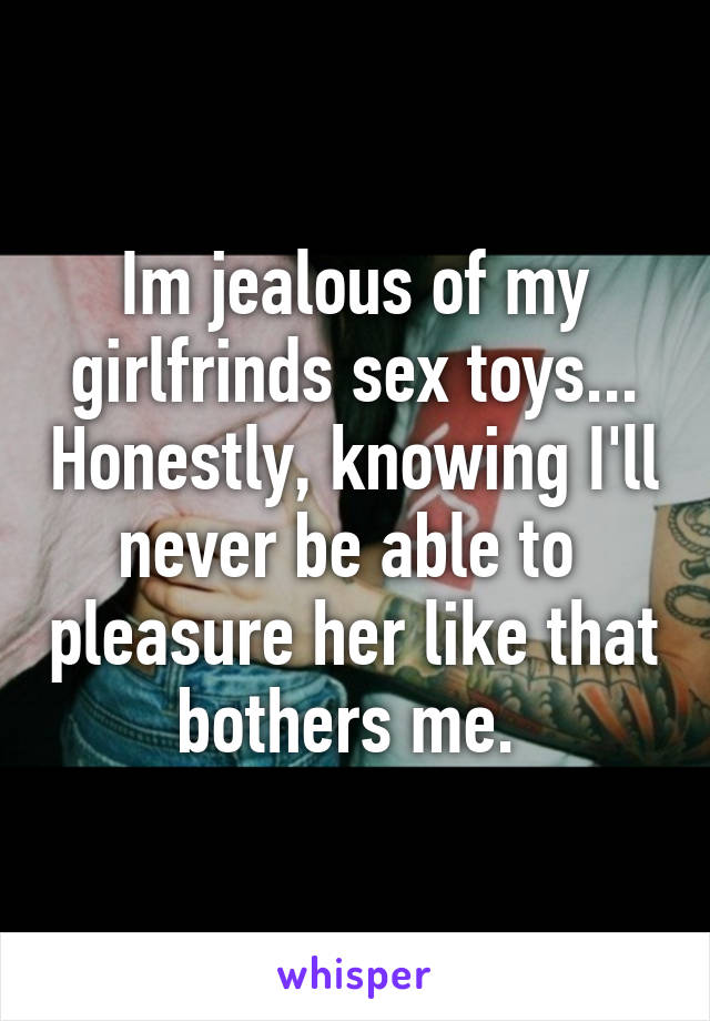 Im jealous of my girlfrinds sex toys... Honestly, knowing I'll never be able to  pleasure her like that bothers me. 