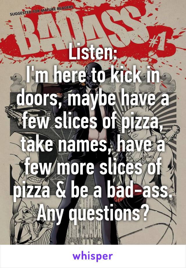 Listen:
I'm here to kick in doors, maybe have a few slices of pizza, take names, have a few more slices of pizza & be a bad-ass.
Any questions?