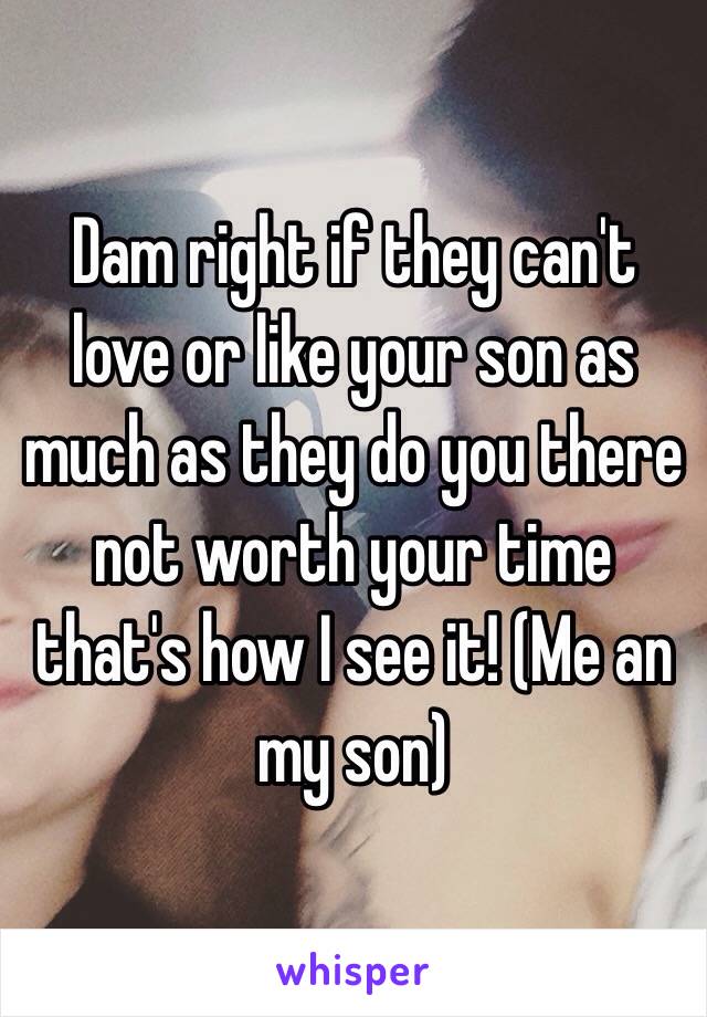 Dam right if they can't love or like your son as much as they do you there not worth your time that's how I see it! (Me an my son)