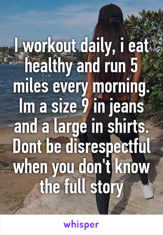 I workout daily, i eat healthy and run 5 miles every morning. Im a size 9 in jeans and a large in shirts. Dont be disrespectful when you don't know the full story