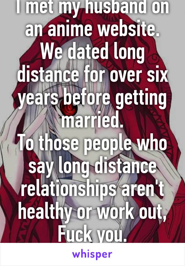 I met my husband on an anime website. We dated long distance for over six years before getting married.
To those people who say long distance relationships aren't healthy or work out,
Fuck you.
