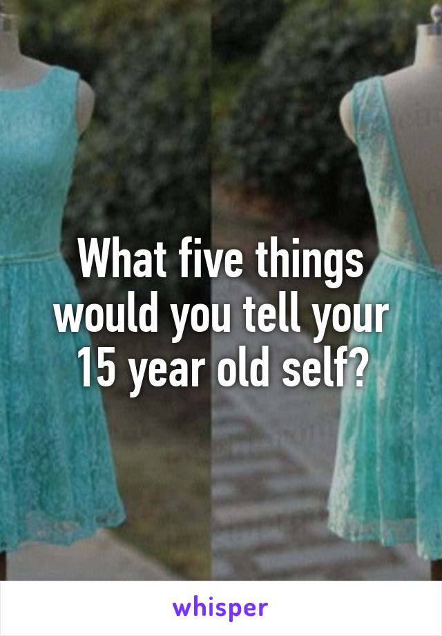 What five things would you tell your 15 year old self?