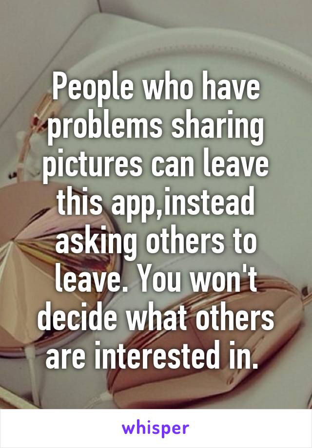 People who have problems sharing pictures can leave this app,instead asking others to leave. You won't decide what others are interested in. 