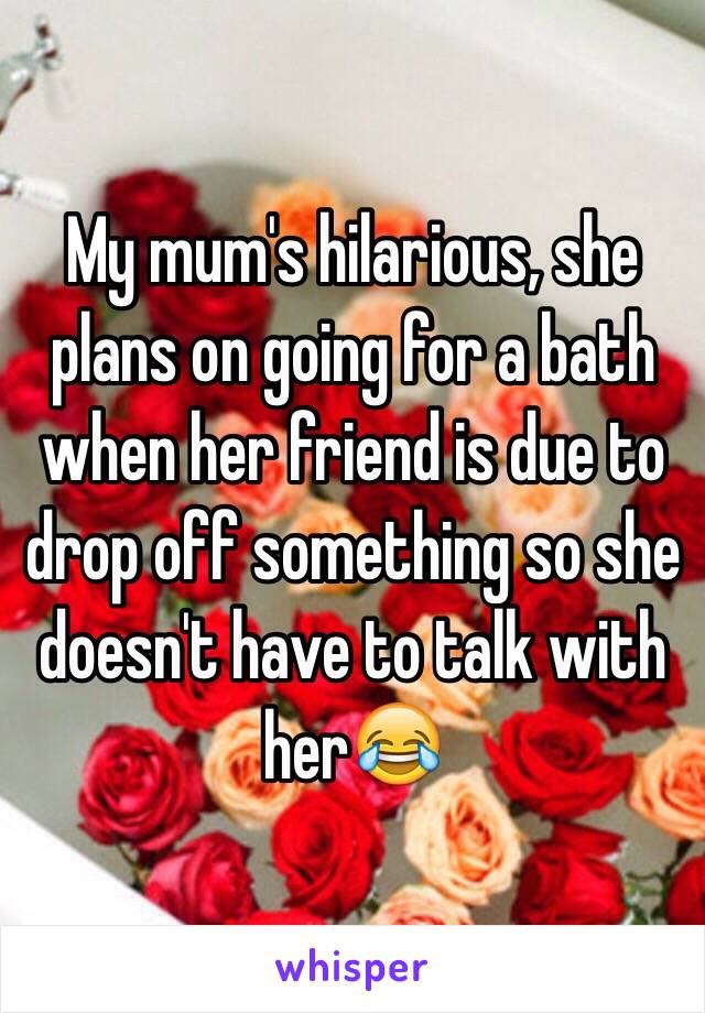 My mum's hilarious, she plans on going for a bath when her friend is due to drop off something so she doesn't have to talk with her😂