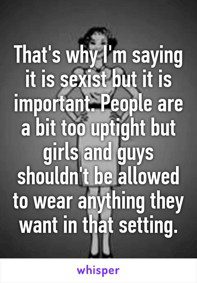 That's why I'm saying it is sexist but it is important. People are a bit too uptight but girls and guys shouldn't be allowed to wear anything they want in that setting.