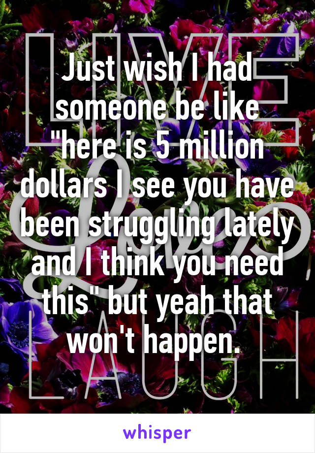 Just wish I had someone be like "here is 5 million dollars I see you have been struggling lately and I think you need this" but yeah that won't happen. 
