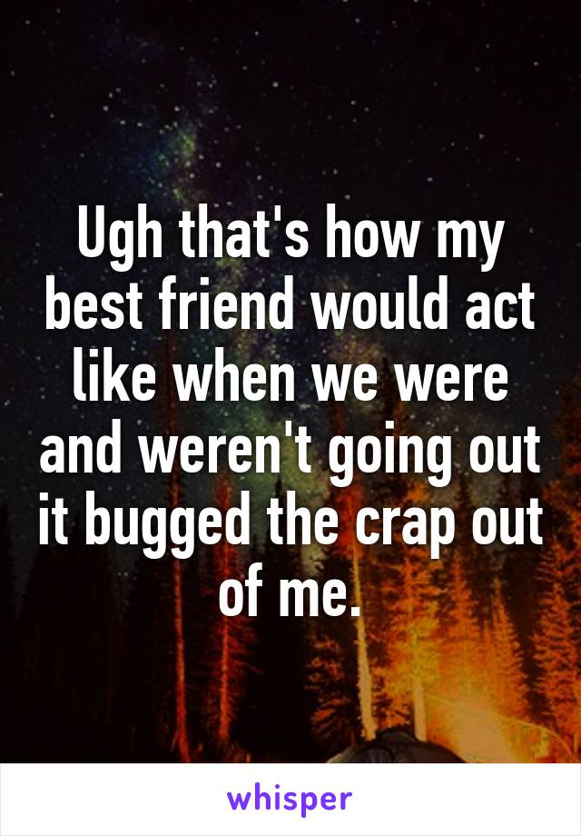 Ugh that's how my best friend would act like when we were and weren't going out it bugged the crap out of me.